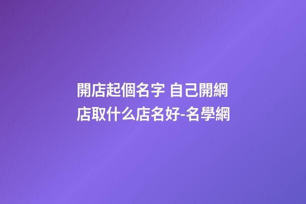 開店起個名字 自己開網店取什么店名好-名學網-第1張-店鋪起名-玄機派